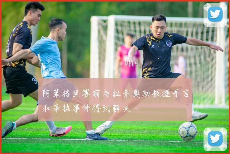 阿莱格里赛前与拉齐奥助教握手言和争执事件得到解决