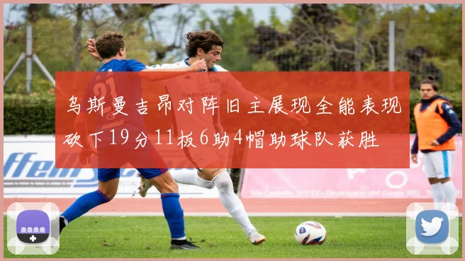 乌斯曼吉昂对阵旧主展现全能表现砍下19分11板6助4帽助球队获胜