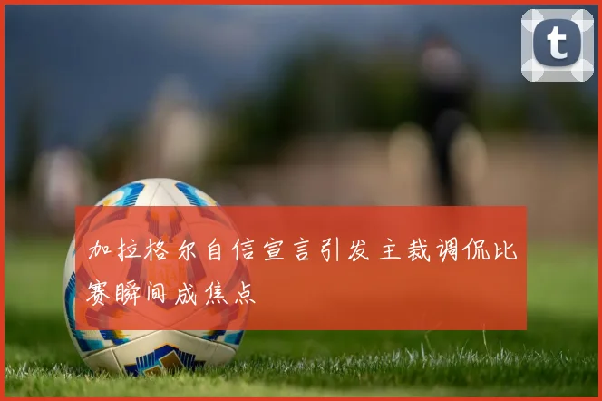 加拉格尔自信宣言引发主裁调侃比赛瞬间成焦点