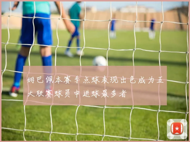 姆巴佩本赛季点球表现出色成为五大联赛球员中进球最多者