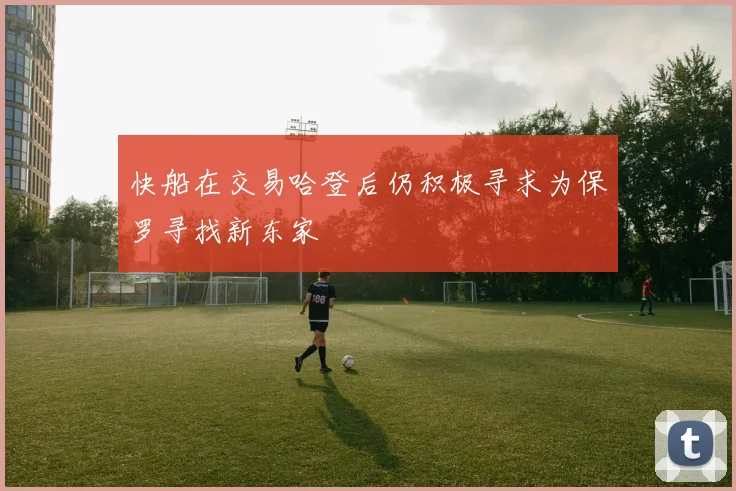 快船在交易哈登后仍积极寻求为保罗寻找新东家