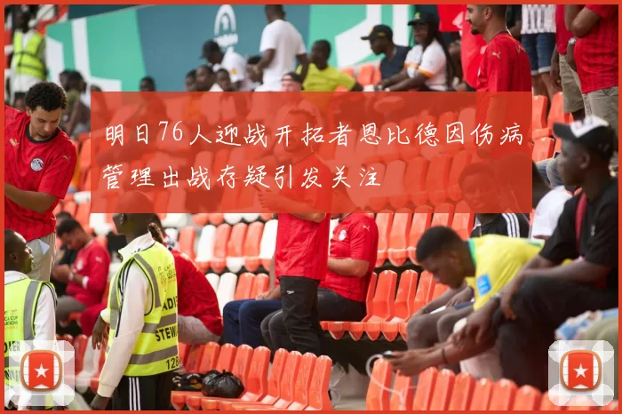 明日76人迎战开拓者恩比德因伤病管理出战存疑引发关注