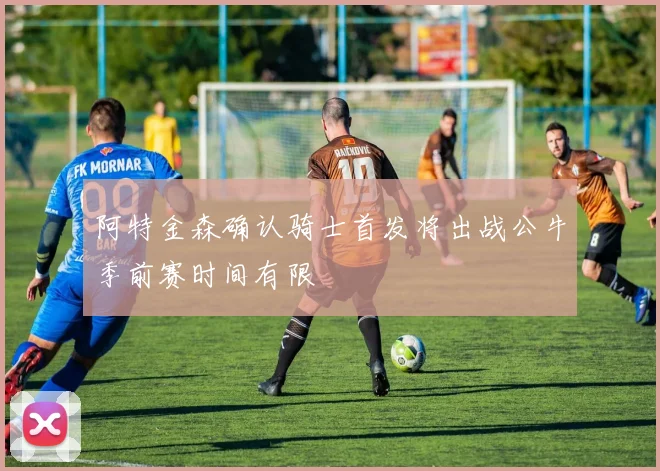 阿特金森确认骑士首发将出战公牛季前赛时间有限