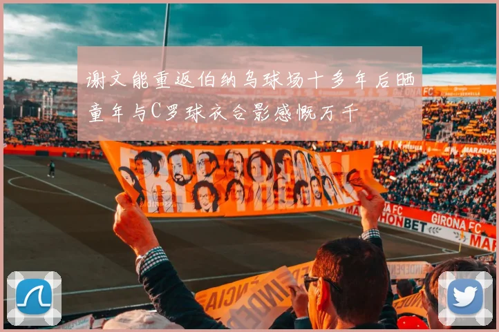 谢文能重返伯纳乌球场十多年后晒童年与C罗球衣合影感慨万千