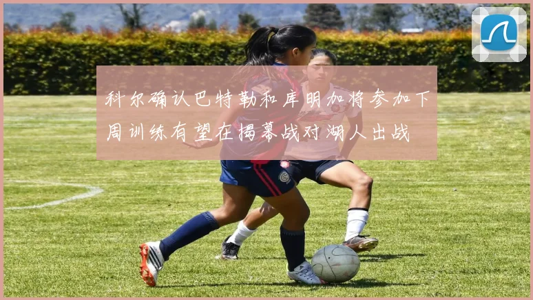 科尔确认巴特勒和库明加将参加下周训练有望在揭幕战对湖人出战
