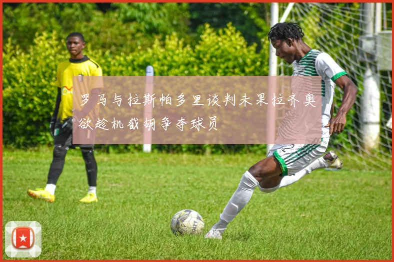 罗马与拉斯帕多里谈判未果拉齐奥欲趁机截胡争夺球员