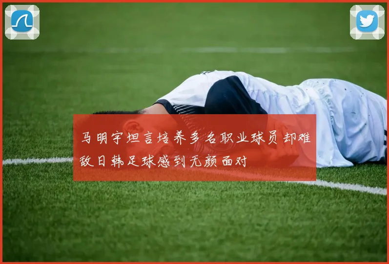 马明宇坦言培养多名职业球员却难敌日韩足球感到无颜面对