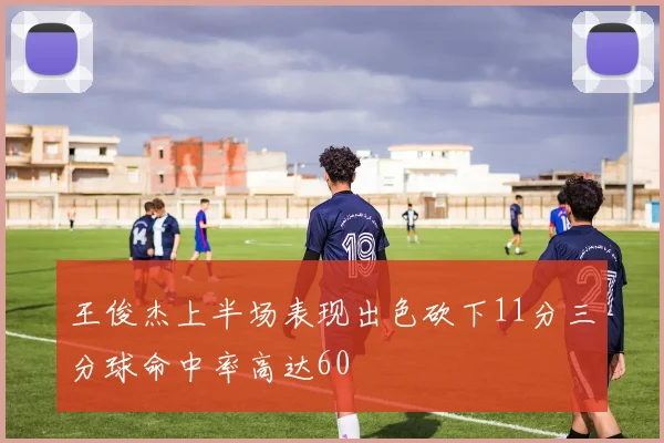 王俊杰上半场表现出色砍下11分三分球命中率高达60