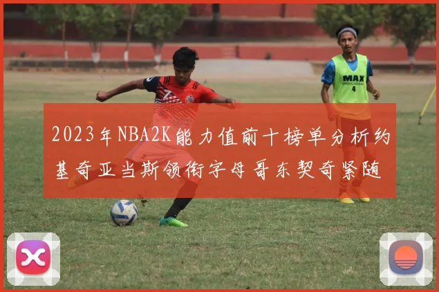 2023年NBA2K能力值前十榜单分析约基奇亚当斯领衔字母哥东契奇紧随其后
