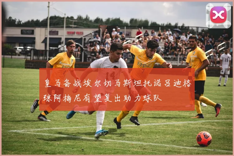 皇马备战埃尔切马斯坦托诺吕迪格琼阿梅尼有望复出助力球队