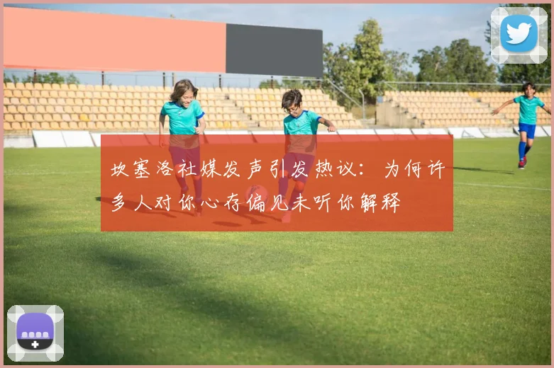 坎塞洛社媒发声引发热议：为何许多人对你心存偏见未听你解释