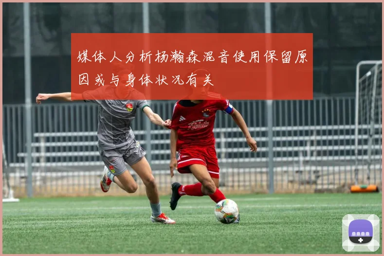媒体人分析杨瀚森混音使用保留原因或与身体状况有关