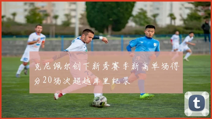 克尼佩尔创下新秀赛季新高单场得分20场次超越库里纪录