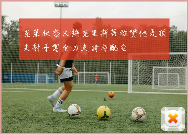 克莱状态火热克里斯蒂称赞他是顶尖射手需全力支持与配合