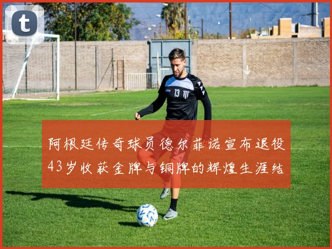 阿根廷传奇球员德尔菲诺宣布退役43岁收获金牌与铜牌的辉煌生涯结束