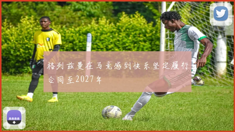 格列兹曼在马竞感到快乐坚定履行合同至2027年