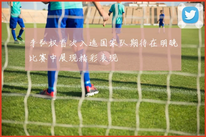李弘权首次入选国家队期待在明晚比赛中展现精彩表现