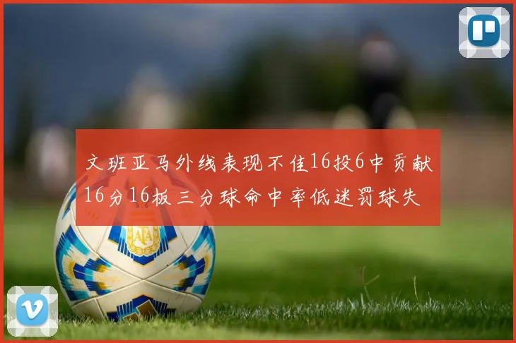 文班亚马外线表现不佳16投6中贡献16分16板三分球命中率低迷罚球失准影响球队表现