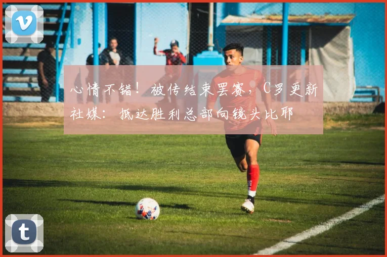 心情不错！被传结束罢赛，C罗更新社媒：抵达胜利总部向镜头比耶