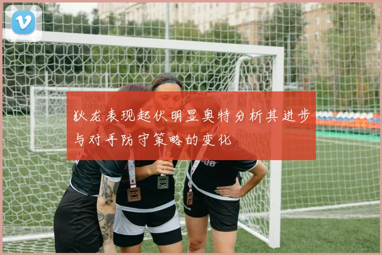 狄龙表现起伏明显奥特分析其进步与对手防守策略的变化