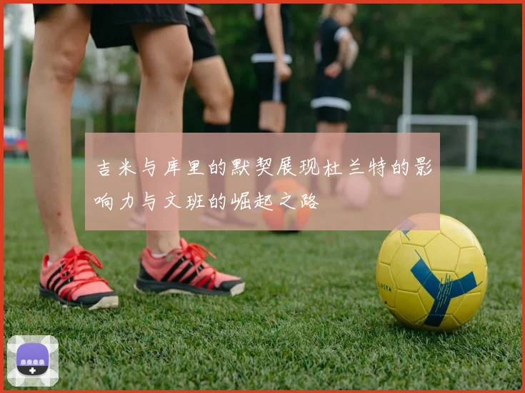 吉米与库里的默契展现杜兰特的影响力与文班的崛起之路