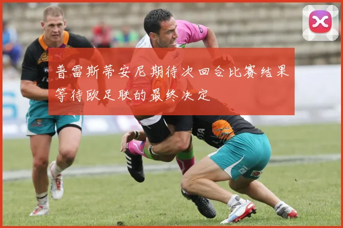 普雷斯蒂安尼期待次回合比赛结果等待欧足联的最终决定