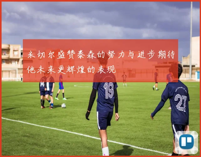 米切尔盛赞泰森的努力与进步期待他未来更辉煌的表现