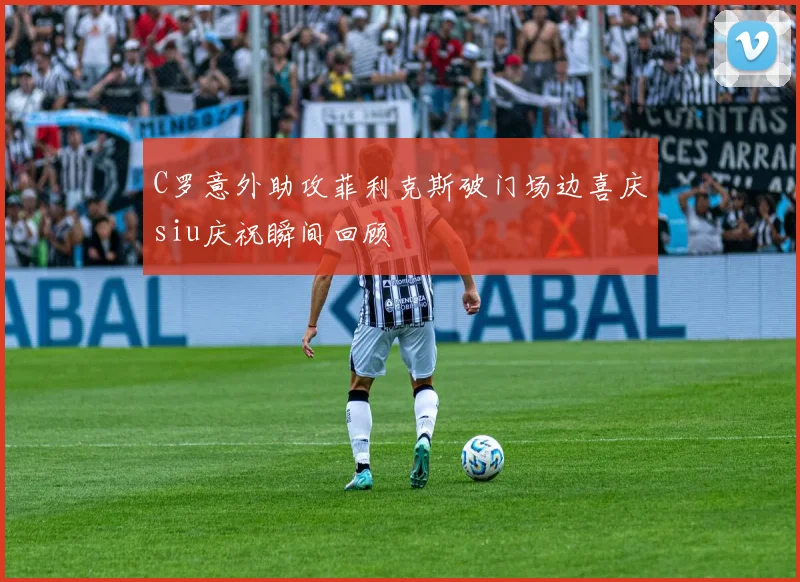C罗意外助攻菲利克斯破门场边喜庆siu庆祝瞬间回顾