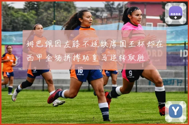 姆巴佩因左膝不适缺席国王杯却在西甲全场拼搏助皇马逆转取胜