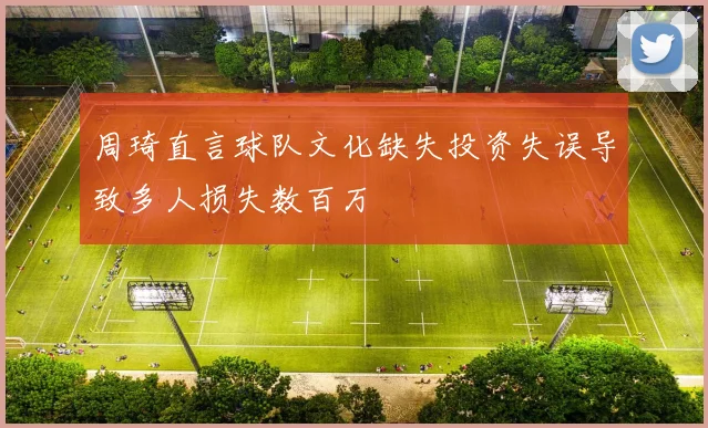 周琦直言球队文化缺失投资失误导致多人损失数百万