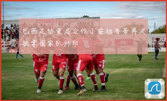 巴西足协重启合作小安切洛蒂再次执掌国家队帅印