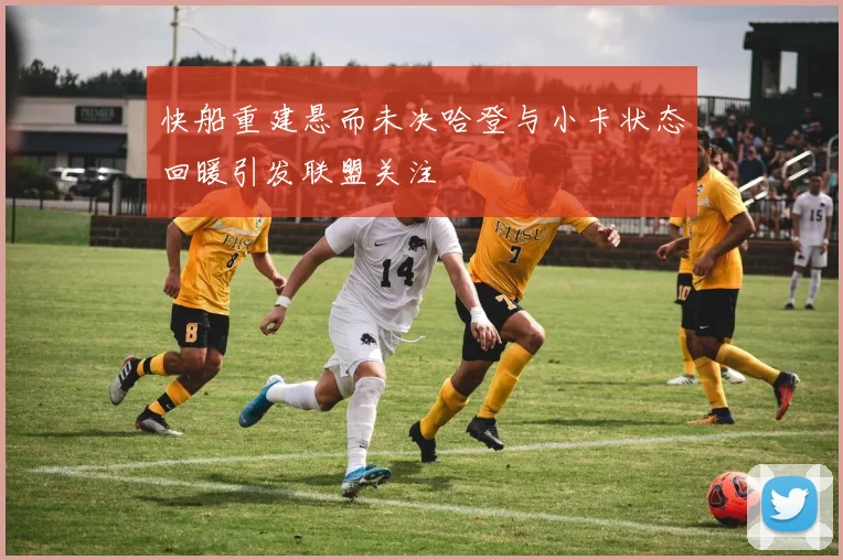 快船重建悬而未决哈登与小卡状态回暖引发联盟关注
