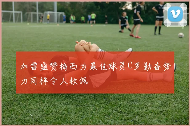 加雷盛赞梅西为最佳球员C罗勤奋努力同样令人钦佩