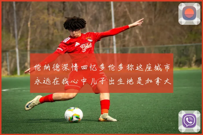 伦纳德深情回忆多伦多称这座城市永远在我心中儿子出生地是加拿大